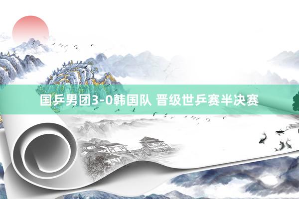 国乒男团3-0韩国队 晋级世乒赛半决赛