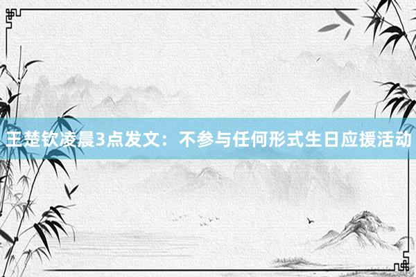 王楚钦凌晨3点发文：不参与任何形式生日应援活动