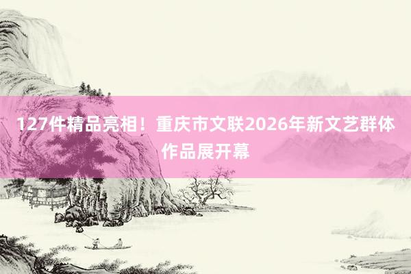 127件精品亮相！重庆市文联2026年新文艺群体作品展开幕