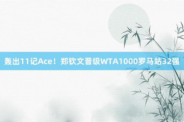 轰出11记Ace！郑钦文晋级WTA1000罗马站32强