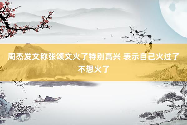 周杰发文称张颂文火了特别高兴 表示自己火过了不想火了