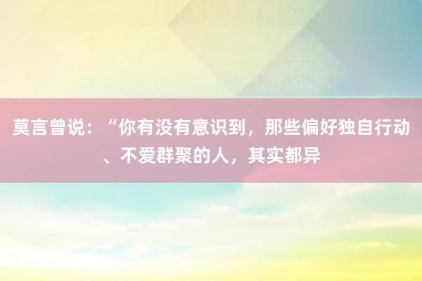 莫言曾说：“你有没有意识到，那些偏好独自行动、不爱群聚的人，其实都异