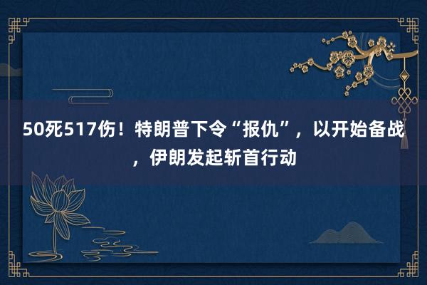 50死517伤！特朗普下令“报仇”，以开始备战，伊朗发起斩首行动