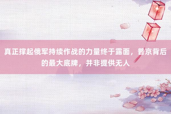 真正撑起俄军持续作战的力量终于露面，普京背后的最大底牌，并非提供无人
