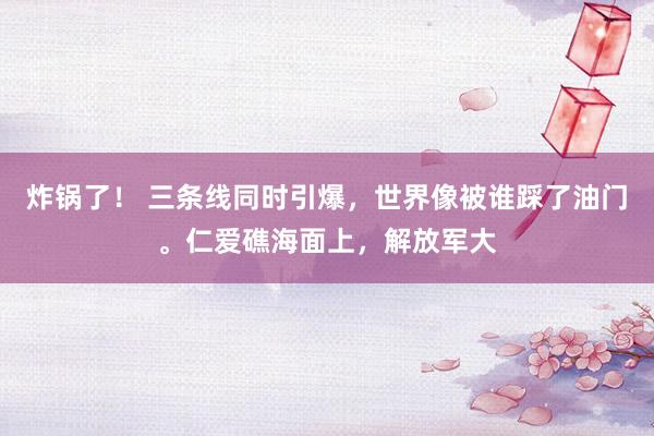 炸锅了！ 三条线同时引爆，世界像被谁踩了油门。仁爱礁海面上，解放军大