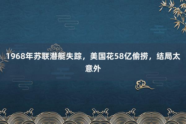 1968年苏联潜艇失踪，美国花58亿偷捞，结局太意外