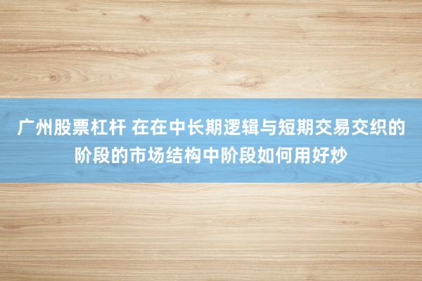 广州股票杠杆 在在中长期逻辑与短期交易交织的阶段的市场结构中阶段如何用好炒
