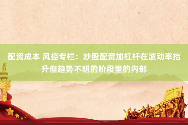 配资成本 风控专栏：炒股配资加杠杆在波动率抬升但趋势不明的阶段里的内部